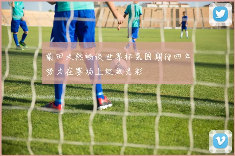 前田大然畅谈世界杯氛围期待四年努力在赛场上绽放光彩