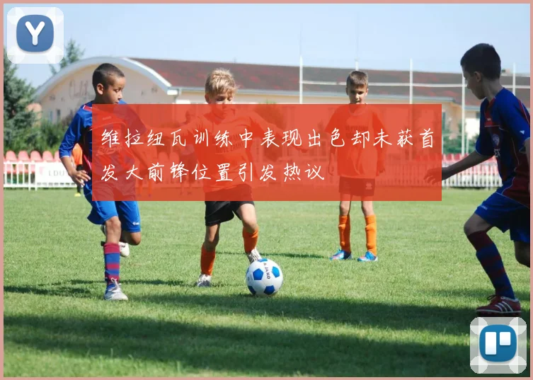 维拉纽瓦训练中表现出色却未获首发大前锋位置引发热议