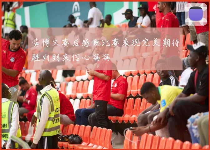 黄博文赛后感慨比赛表现完美期待胜利到来信心满满
