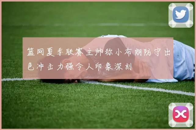 篮网夏季联赛主帅称小布朗防守出色冲击力强令人印象深刻