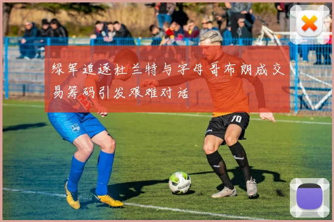 绿军追逐杜兰特与字母哥布朗成交易筹码引发艰难对话