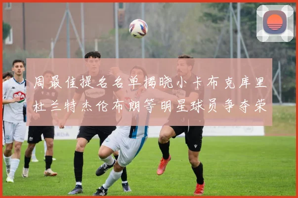 周最佳提名名单揭晓小卡布克库里杜兰特杰伦布朗等明星球员争夺荣誉