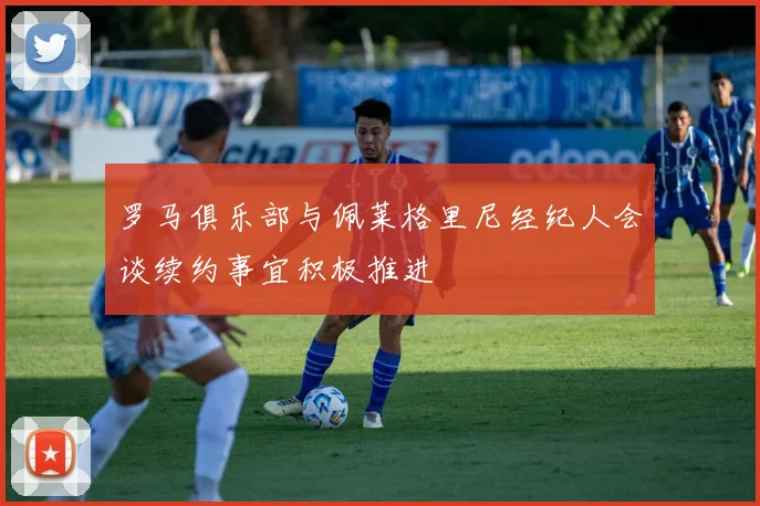 罗马俱乐部与佩莱格里尼经纪人会谈续约事宜积极推进
