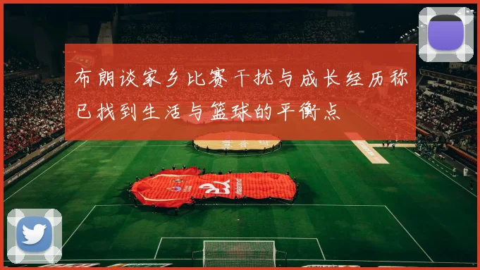 布朗谈家乡比赛干扰与成长经历称已找到生活与篮球的平衡点