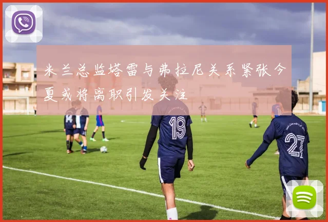 米兰总监塔雷与弗拉尼关系紧张今夏或将离职引发关注