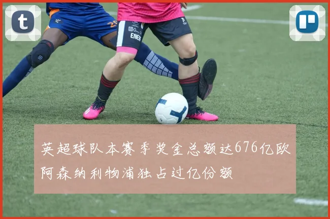 英超球队本赛季奖金总额达676亿欧阿森纳利物浦独占过亿份额