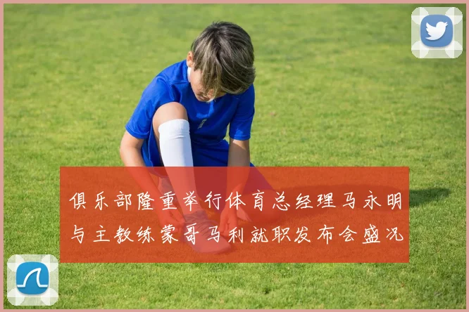 俱乐部隆重举行体育总经理马永明与主教练蒙哥马利就职发布会盛况回顾