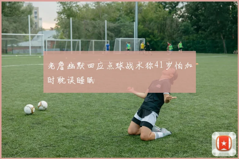 老詹幽默回应点球战术称41岁怕加时耽误睡眠