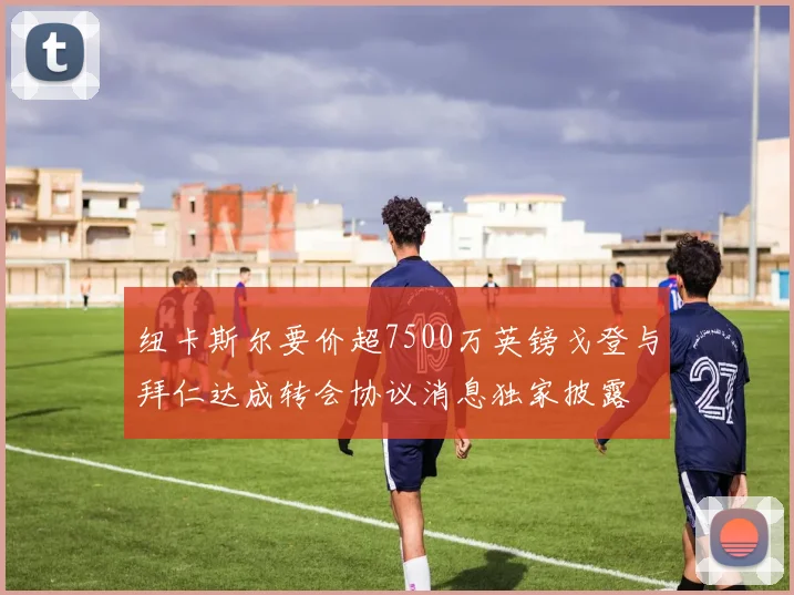 纽卡斯尔要价超7500万英镑戈登与拜仁达成转会协议消息独家披露