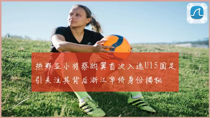 热那亚小将蔡昀翼首次入选U15国足引关注其背后浙江华侨身份揭秘