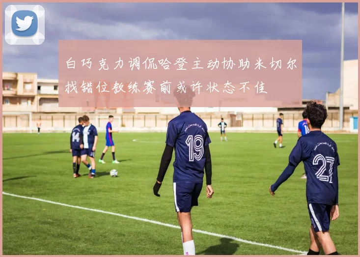 白巧克力调侃哈登主动协助米切尔找错位教练赛前或许状态不佳