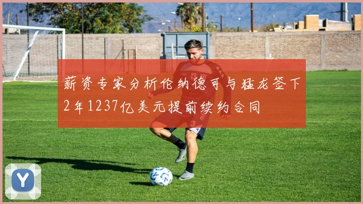 薪资专家分析伦纳德可与猛龙签下2年1237亿美元提前续约合同