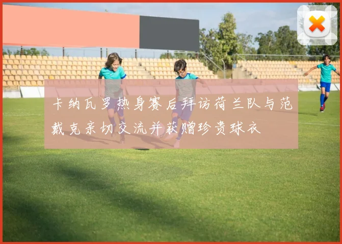 卡纳瓦罗热身赛后拜访荷兰队与范戴克亲切交流并获赠珍贵球衣